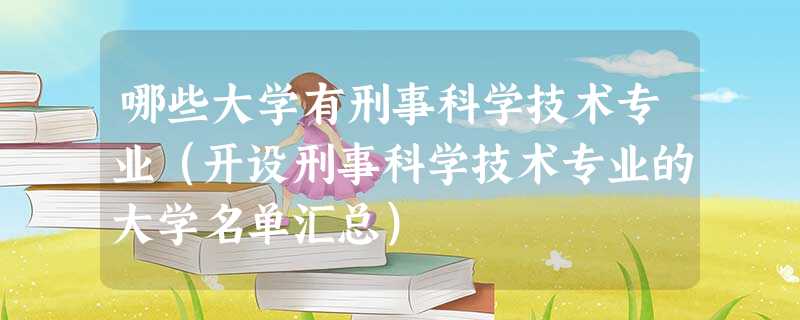 哪些大学有刑事科学技术专业(开设刑事科学技术专业的大学名单汇总) 哪些大学有刑事科学技术专业(开设刑事科学技术专业的大学名单汇总)