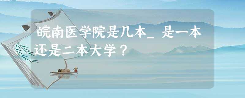 皖南医学院是几本_是一本还是二本大学? 皖南医学院是几本_是一本还是二本大学?