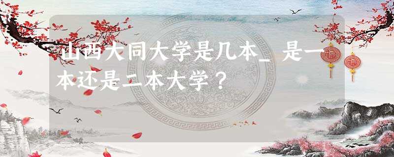 山西大同大学是几本_是一本还是二本大学? 山西大同大学是几本_是一本还是二本大学?