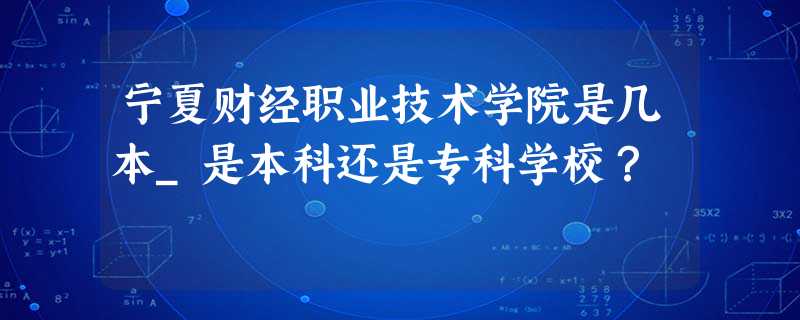 宁夏财经职业技术学院是几本_是本科还是专科学校? 宁夏财经职业技术学院是几本_是本科还是专科学校?