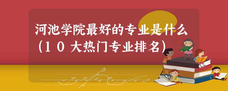 河池学院最好的专业是什么(10大热门专业排名) 河池学院最好的专业是什么(10大热门专业排名)
