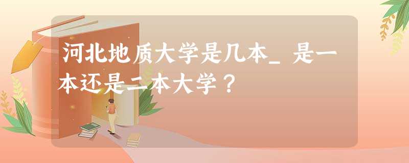 河北地质大学是几本_是一本还是二本大学? 河北地质大学是几本_是一本还是二本大学?