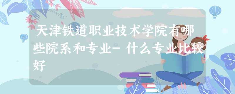 天津铁道职业技术学院有哪些院系和专业-什么专业比较好 天津铁道职业技术学院有哪些院系和专业-什么专业比较好