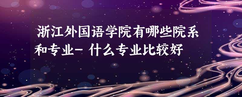 浙江外国语学院有哪些院系和专业-什么专业比较好 浙江外国语学院有哪些院系和专业-什么专业比较好