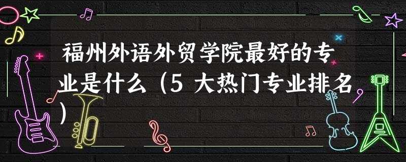 福州外语外贸学院最好的专业是什么(5大热门专业排名) 福州外语外贸学院最好的专业是什么(5大热门专业排名)