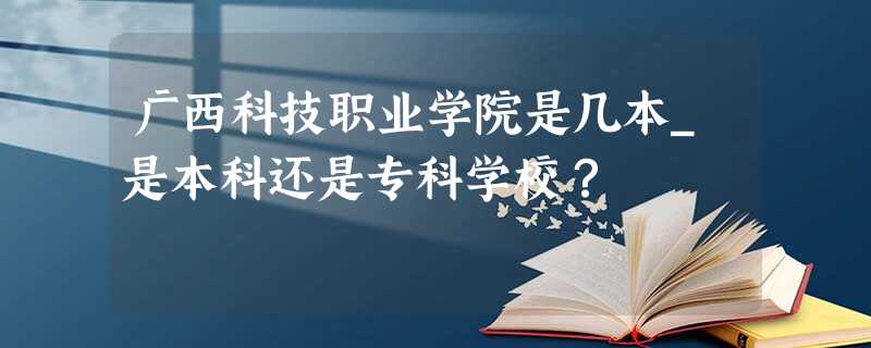 广西科技职业学院是几本_是本科还是专科学校? 广西科技职业学院是几本_是本科还是专科学校?
