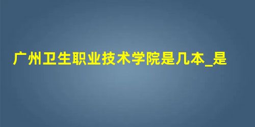 广州卫生职业技术学院是几本_是本科还是专科学校? 广州卫生职业技术学院是几本_是本科还是专科学校?