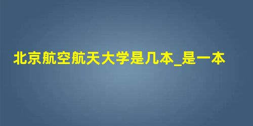 北京航空航天大学是几本_是一本还是二本大学? 北京航空航天大学是几本_是一本还是二本大学?