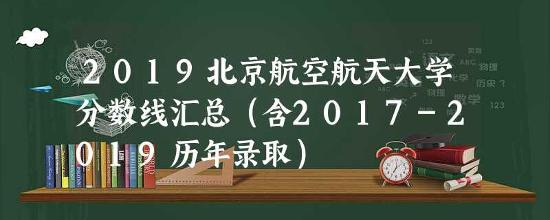 2019北京航空航天大学分数线汇总(含2017-2019历年录取) 2019北京航空航天大学分数线汇总(含2017-2019历年录取)