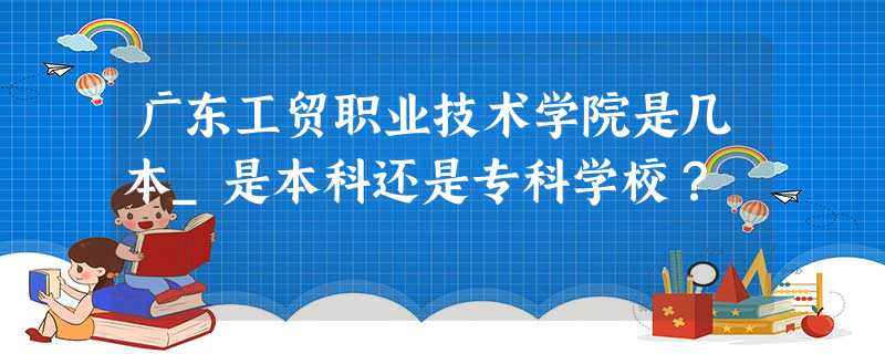 广东工贸职业技术学院是几本_是本科还是专科学校? 广东工贸职业技术学院是几本_是本科还是专科学校?