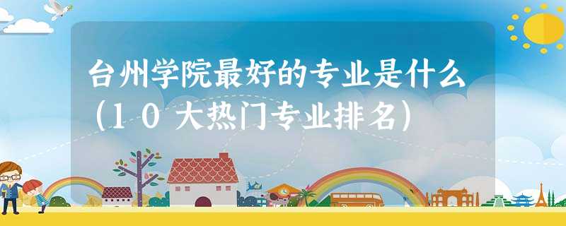 台州学院最好的专业是什么(10大热门专业排名) 台州学院最好的专业是什么(10大热门专业排名)