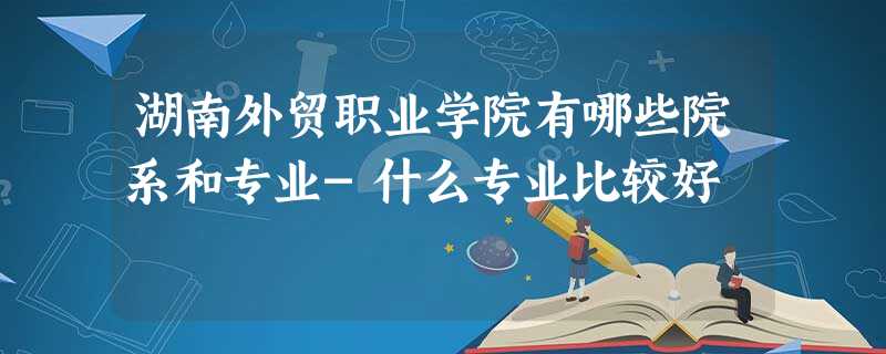 湖南外贸职业学院有哪些院系和专业-什么专业比较好 湖南外贸职业学院有哪些院系和专业-什么专业比较好