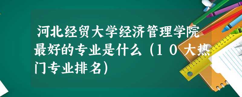 河北经贸大学经济管理学院最好的专业是什么(10大热门专业排名) 河北经贸大学经济管理学院最好的专业是什么(10大热门专业排名)