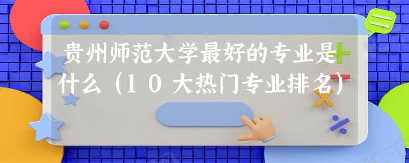 贵州师范大学最好的专业是什么(10大热门专业排名) 贵州师范大学最好的专业是什么(10大热门专业排名)