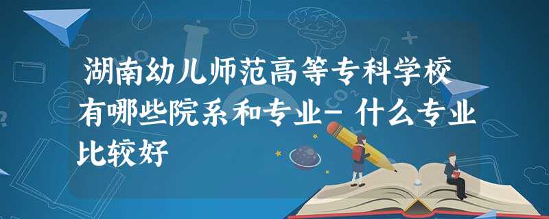 湖南幼儿师范高等专科学校有哪些院系和专业-什么专业比较好 湖南幼儿师范高等专科学校有哪些院系和专业-什么专业比较好