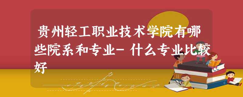 贵州轻工职业技术学院有哪些院系和专业-什么专业比较好 贵州轻工职业技术学院有哪些院系和专业-什么专业比较好