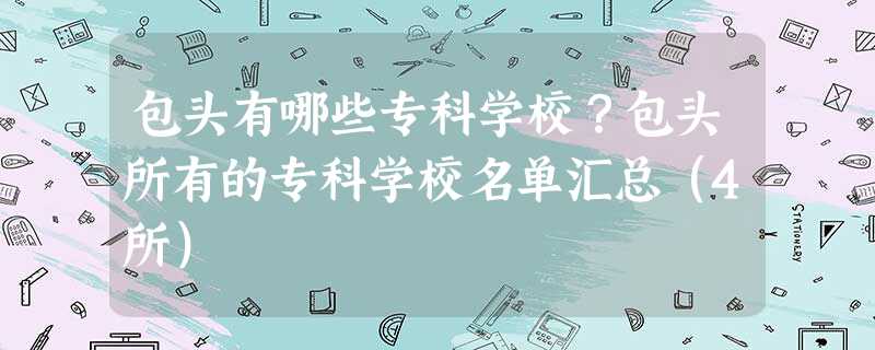 包头有哪些专科学校?包头所有的专科学校名单汇总(4所) 包头有哪些专科学校?包头所有的专科学校名单汇总(4所)