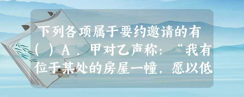 下列各项属于要约邀请的有()A.甲对乙声称:“我有位于某处的房屋一幢,愿以低于市场价出售,你是否愿 下列各项属于要约邀请的有()A.甲对乙声称:“我有位于某处的房屋一幢,愿以低于市场价出售,你是否愿