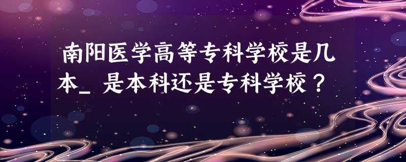 南阳医学高等专科学校是几本_是本科还是专科学校? 南阳医学高等专科学校是几本_是本科还是专科学校?