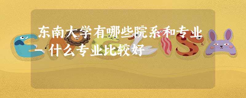 东南大学有哪些院系和专业-什么专业比较好 东南大学有哪些院系和专业-什么专业比较好