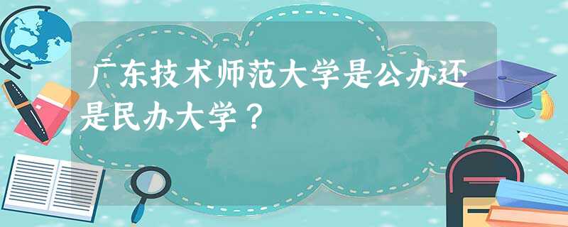 广东技术师范大学是公办还是民办大学? 广东技术师范大学是公办还是民办大学?