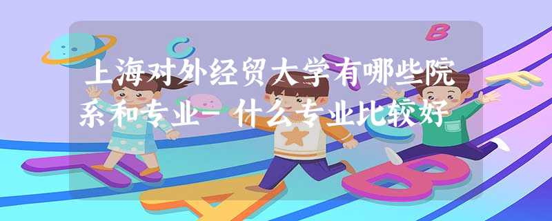 上海对外经贸大学有哪些院系和专业-什么专业比较好 上海对外经贸大学有哪些院系和专业-什么专业比较好