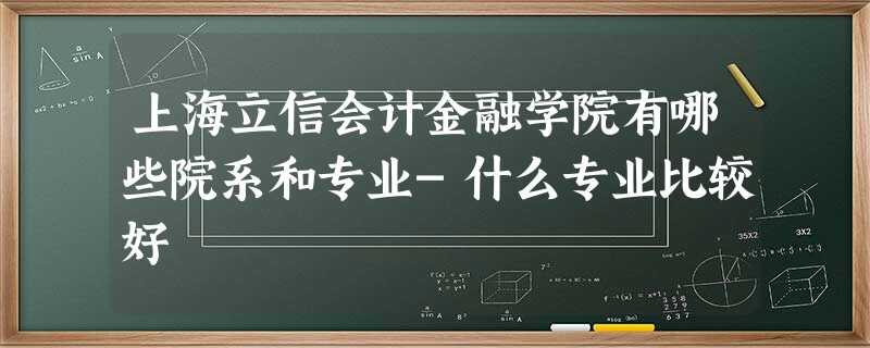 上海立信会计金融学院有哪些院系和专业-什么专业比较好 上海立信会计金融学院有哪些院系和专业-什么专业比较好