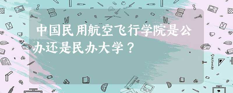 中国民用航空飞行学院是公办还是民办大学? 中国民用航空飞行学院是公办还是民办大学?