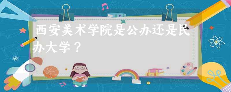 西安美术学院是公办还是民办大学? 西安美术学院是公办还是民办大学?