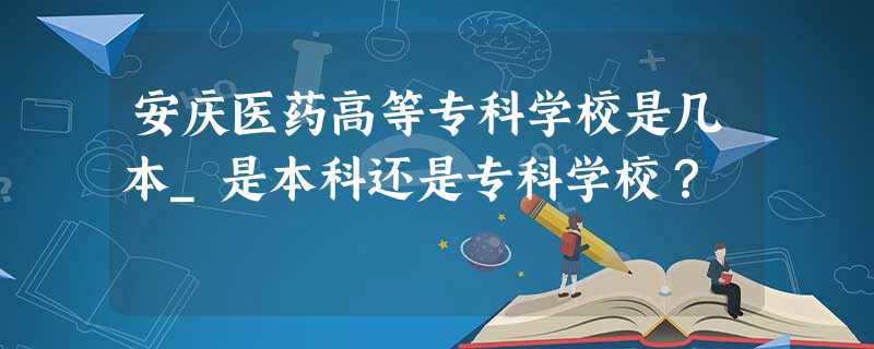安庆医药高等专科学校是几本_是本科还是专科学校? 安庆医药高等专科学校是几本_是本科还是专科学校?