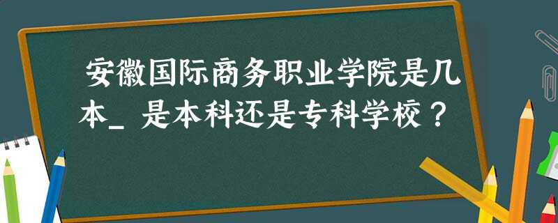 安徽国际商务职业学院是几本_是本科还是专科学校? 安徽国际商务职业学院是几本_是本科还是专科学校?