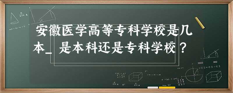 安徽医学高等专科学校是几本_是本科还是专科学校? 安徽医学高等专科学校是几本_是本科还是专科学校?