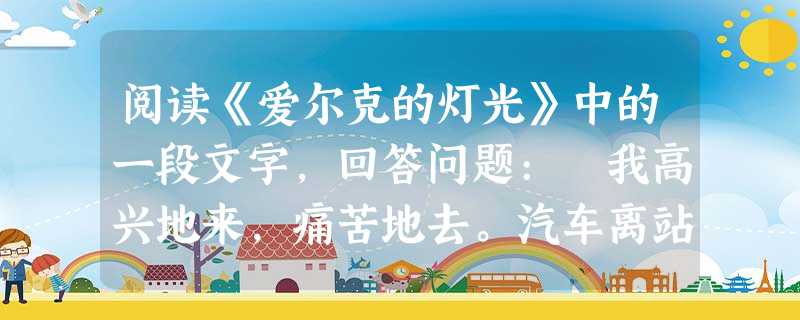阅读《爱尔克的灯光》中的一段文字,回答问题: 我高兴地来,痛苦地去。汽车离站时我心里的确 阅读《爱尔克的灯光》中的一段文字,回答问题: 我高兴地来,痛苦地去。汽车离站时我心里的确