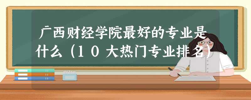 广西财经学院最好的专业是什么(10大热门专业排名) 广西财经学院最好的专业是什么(10大热门专业排名)