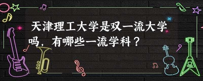 天津理工大学是双一流大学吗,有哪些一流学科? 天津理工大学是双一流大学吗,有哪些一流学科?
