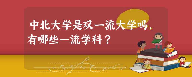 中北大学是双一流大学吗,有哪些一流学科? 中北大学是双一流大学吗,有哪些一流学科?