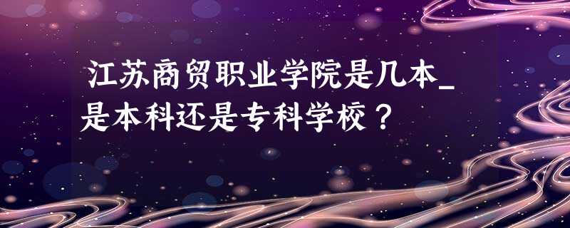 江苏商贸职业学院是几本_是本科还是专科学校? 江苏商贸职业学院是几本_是本科还是专科学校?