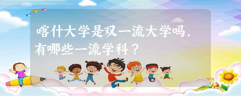 喀什大学是双一流大学吗,有哪些一流学科? 喀什大学是双一流大学吗,有哪些一流学科?
