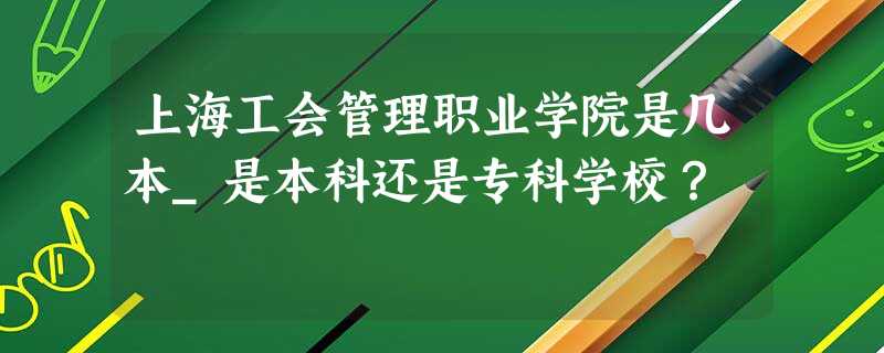 上海工会管理职业学院是几本_是本科还是专科学校? 上海工会管理职业学院是几本_是本科还是专科学校?