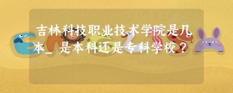 吉林科技职业技术学院是几本_是本科还是专科学校? 吉林科技职业技术学院是几本_是本科还是专科学校?