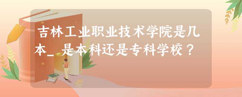 吉林工业职业技术学院是几本_是本科还是专科学校? 吉林工业职业技术学院是几本_是本科还是专科学校?