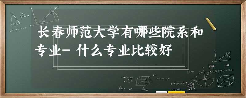 长春师范大学有哪些院系和专业-什么专业比较好 长春师范大学有哪些院系和专业-什么专业比较好