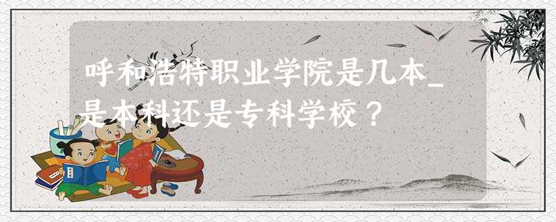 呼和浩特职业学院是几本_是本科还是专科学校? 呼和浩特职业学院是几本_是本科还是专科学校?