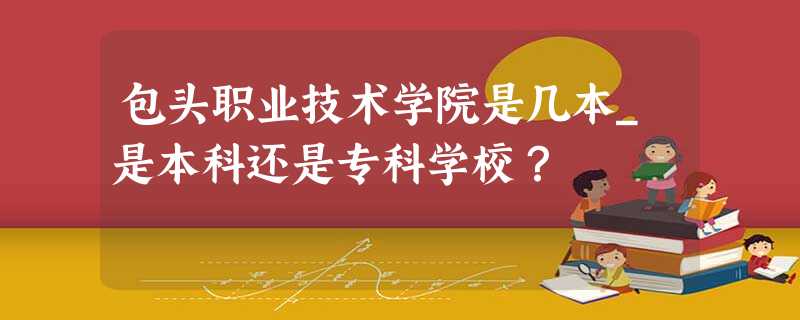 包头职业技术学院是几本_是本科还是专科学校? 包头职业技术学院是几本_是本科还是专科学校?