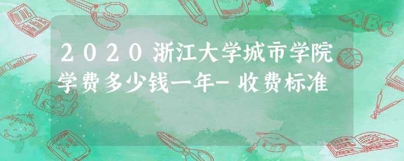 2020浙江大学城市学院学费多少钱一年-收费标准 2020浙江大学城市学院学费多少钱一年-收费标准