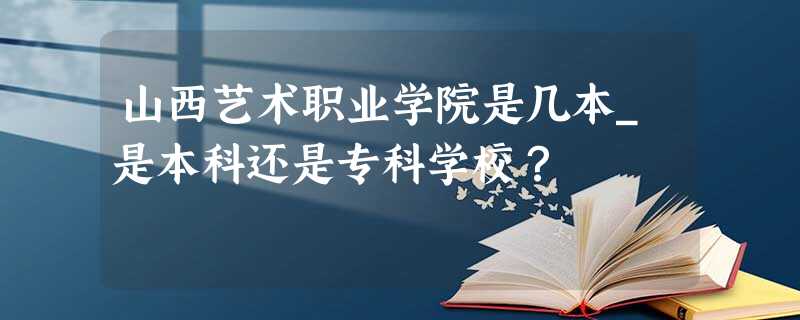 山西艺术职业学院是几本_是本科还是专科学校? 山西艺术职业学院是几本_是本科还是专科学校?
