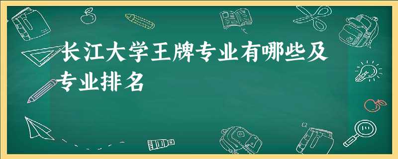 长江大学王牌专业有哪些及专业排名 长江大学王牌专业有哪些及专业排名