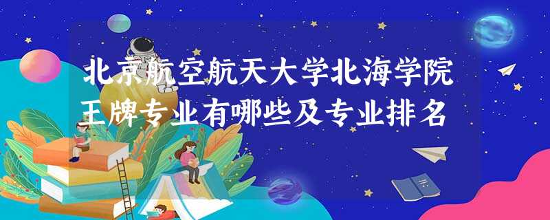 北京航空航天大学北海学院王牌专业有哪些及专业排名 北京航空航天大学北海学院王牌专业有哪些及专业排名