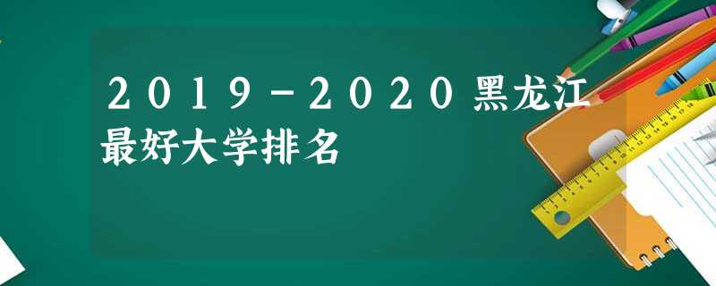 2019-2020黑龙江最好大学排名 2019-2020黑龙江最好大学排名
