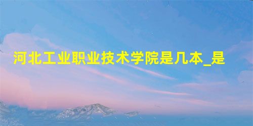 河北工业职业技术学院是几本_是本科还是专科学校? 河北工业职业技术学院是几本_是本科还是专科学校?